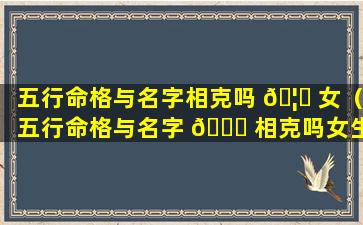 五行命格与名字相克吗 🦊 女（五行命格与名字 🐈 相克吗女生）